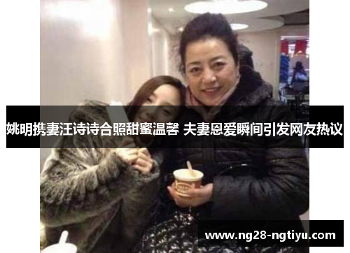 姚明携妻汪诗诗合照甜蜜温馨 夫妻恩爱瞬间引发网友热议